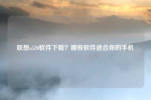 联想a520软件下载？哪些软件适合你的手机