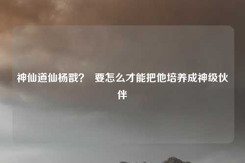 神仙道仙杨戬? 要怎么才能把他培养成神级伙伴