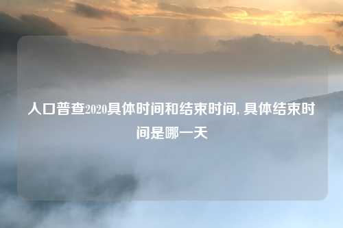 人口普查2020具体时间和结束时间, 具体结束时间是哪一天