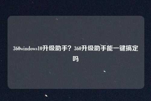 360windows10升级助手？360升级助手能一键搞定吗