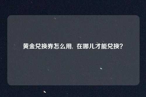 黄金兑换券怎么用, 在哪儿才能兑换?