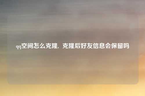 qq空间怎么克隆,  克隆后好友信息会保留吗