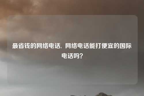 最省钱的网络电话, 网络电话能打便宜的国际电话吗?