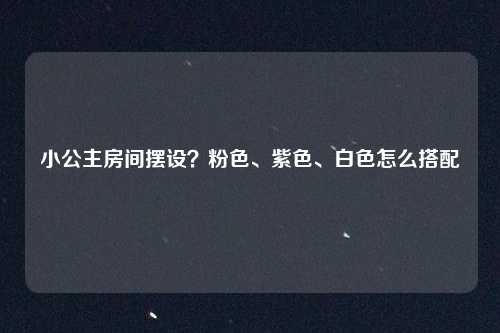 小公主房间摆设？粉色、紫色、白色怎么搭配