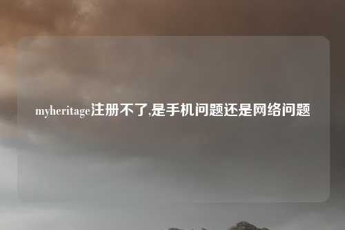 myheritage注册不了,是手机问题还是网络问题