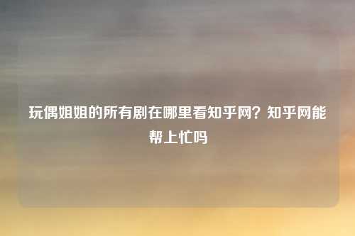 玩偶姐姐的所有剧在哪里看知乎网?知乎网能帮上忙吗