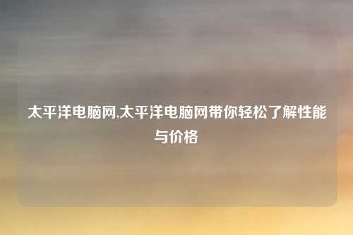 太平洋电脑网,太平洋电脑网带你轻松了解性能与价格