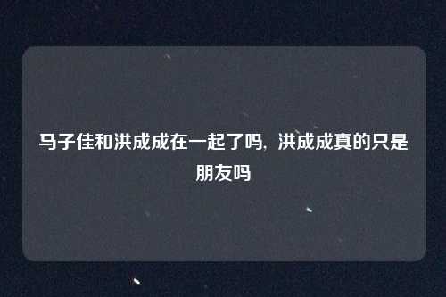 马子佳和洪成成在一起了吗,  洪成成真的只是朋友吗