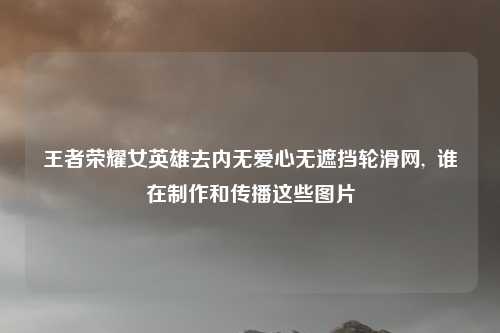王者荣耀女英雄去内无爱心无遮挡轮滑网,  谁在制作和传播这些图片