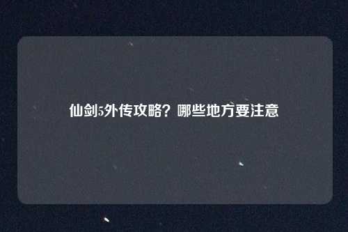 仙剑5外传攻略？哪些地方要注意