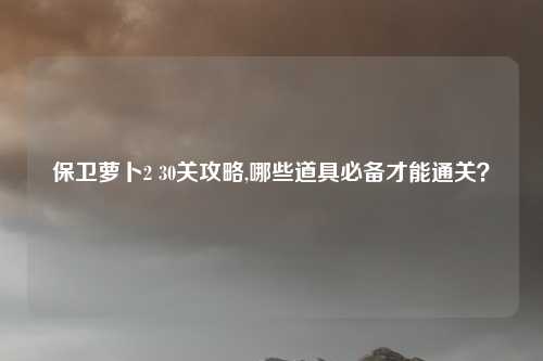 保卫萝卜2 30关攻略,哪些道具必备才能通关?