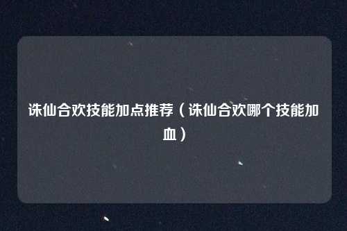 诛仙合欢技能加点推荐（诛仙合欢哪个技能加血）