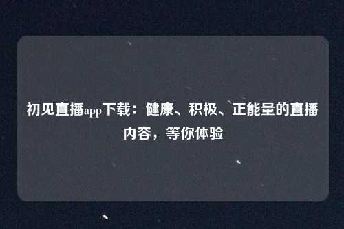 初见直播app下载：健康、积极、正能量的直播内容，等你体验