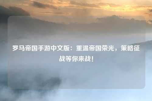罗马帝国手游中文版：重温帝国荣光，策略征战等你来战！