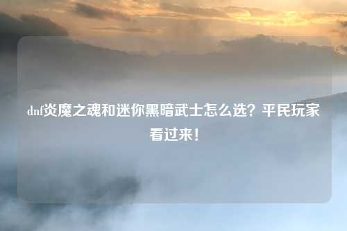 dnf炎魔之魂和迷你黑暗武士怎么选？平民玩家看过来！