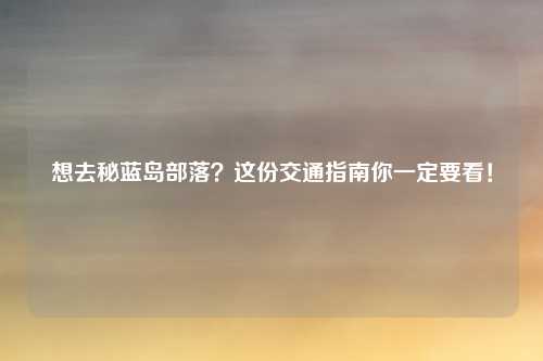 想去秘蓝岛部落？这份交通指南你一定要看！