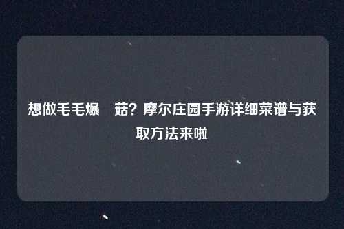 想做毛毛爆囧菇?摩尔庄园手游详细菜谱与获取方法来啦