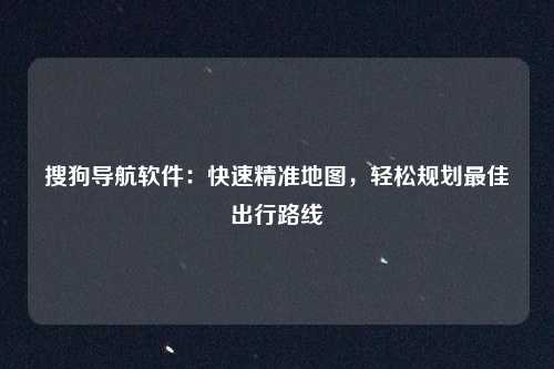 搜狗导航软件：快速精准地图，轻松规划最佳出行路线