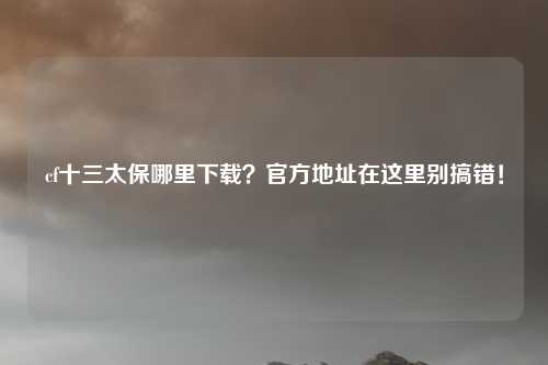 cf十三太保哪里下载？官方地址在这里别搞错！