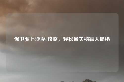 保卫萝卜沙漠6攻略,轻松通关秘籍大揭秘