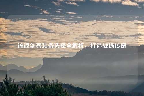 流浪剑客装备选择全解析，打造战场传奇