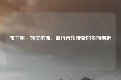 布兰妮·斯皮尔斯,流行音乐传奇的多面剖析