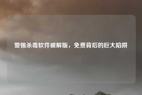 警惕杀毒软件破解版，免费背后的巨大陷阱