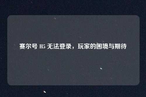 赛尔号 H5 无法登录，玩家的困境与期待
