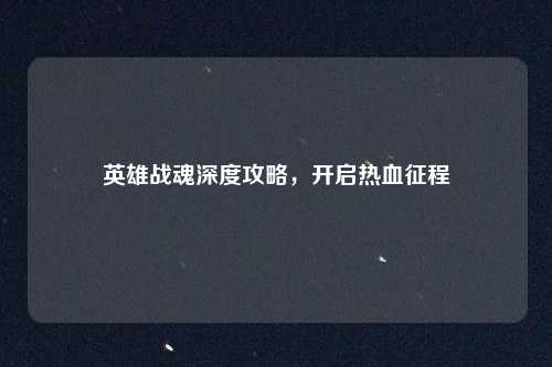 英雄战魂深度攻略,开启热血征程