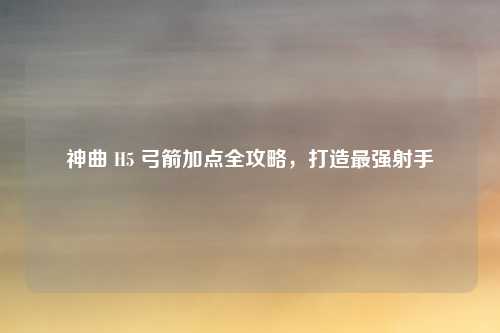 神曲 H5 弓箭加点全攻略，打造最强射手