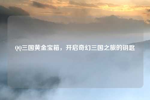 QQ三国黄金宝箱,开启奇幻三国之旅的钥匙