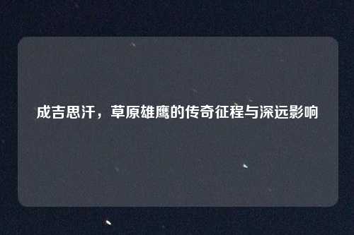 成吉思汗,草原雄鹰的传奇征程与深远影响