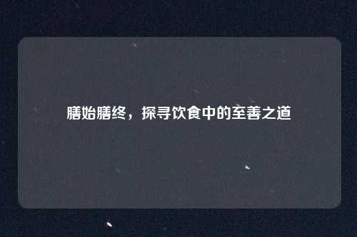 膳始膳终,探寻饮食中的至善之道