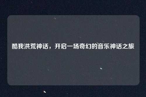 酷我洪荒神话,开启一场奇幻的音乐神话之旅