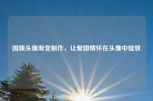 国旗头像渐变制作，让爱国情怀在头像中绽放