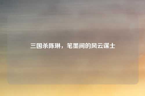 三国杀陈琳,笔墨间的风云谋士