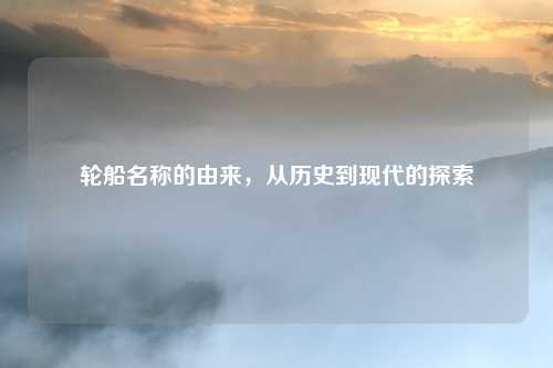 轮船名称的由来，从历史到现代的探索