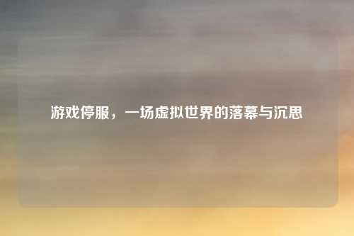 游戏停服,一场虚拟世界的落幕与沉思