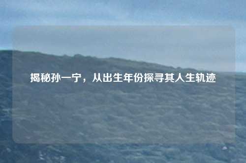 揭秘孙一宁，从出生年份探寻其人生轨迹