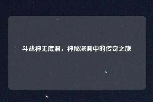 斗战神无底洞，神秘深渊中的传奇之旅