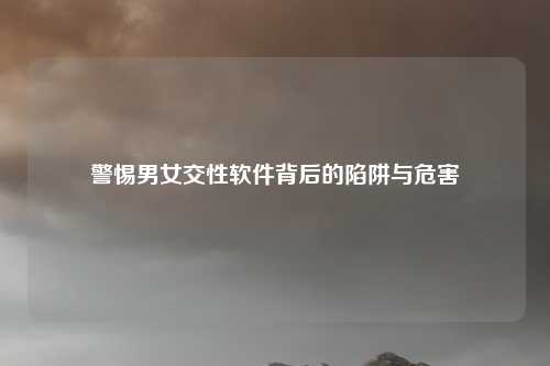 警惕男女交性软件背后的陷阱与危害