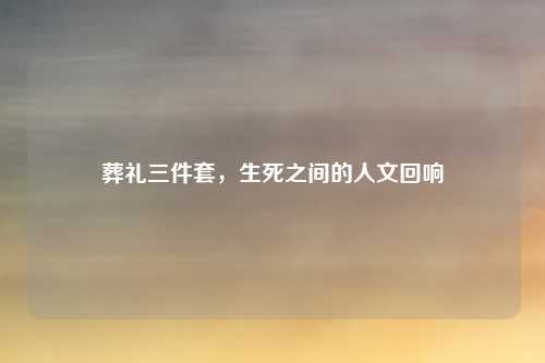 葬礼三件套,生死之间的人文回响