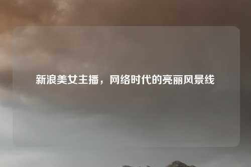 新浪美女主播，网络时代的亮丽风景线