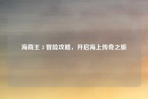 海商王 3 冒险攻略,开启海上传奇之旅