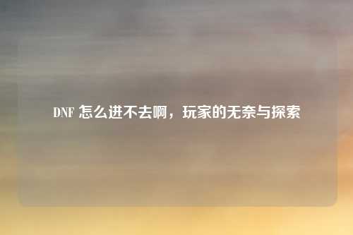 DNF 怎么进不去啊，玩家的无奈与探索