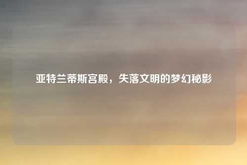 亚特兰蒂斯宫殿,失落文明的梦幻秘影