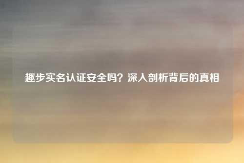 趣步实名认证安全吗？深入剖析背后的真相