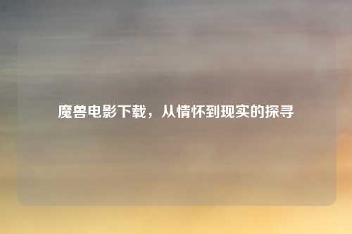 魔兽电影下载，从情怀到现实的探寻