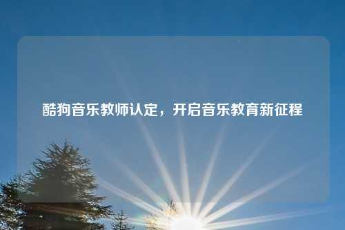 酷狗音乐教师认定，开启音乐教育新征程