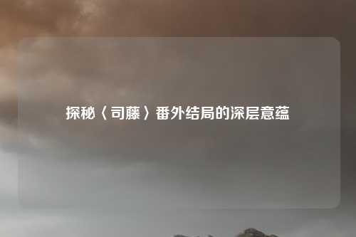 探秘〈司藤〉番外结局的深层意蕴